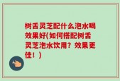 树舌灵芝配什么泡水喝效果好(如何搭配树舌灵芝泡水饮用？效果更佳！)