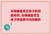 无锡国富灵芝孢子粉到底如何_无锡国富灵芝孢子粉品质与功效解析)