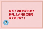 有点上火能吃灵芝孢子粉吗_上火时能否服用灵芝孢子粉？)