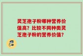 灵芝孢子粉哪种营养价值高？比较不同种类灵芝孢子粉的营养价值？