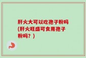 肝火大可以吃孢子粉吗(肝火旺盛可食用孢子粉吗？)