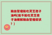 脑血管瘤能吃灵芝孢子油吗(能不能吃灵芝孢子油缓解脑血管瘤症状？)