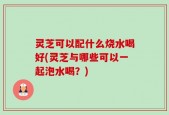 灵芝可以配什么烧水喝好(灵芝与哪些可以一起泡水喝？)