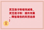 灵芝孢子粉增效减毒_灵芝孢子粉：提升效果，降低毒性的天然选择)