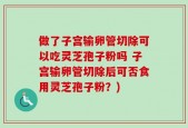 做了子宫输卵管切除可以吃灵芝孢子粉吗 子宫输卵管切除后可否食用灵芝孢子粉？)