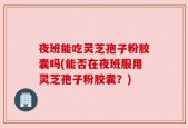 夜班能吃灵芝孢子粉胶囊吗(能否在夜班服用灵芝孢子粉胶囊？)