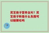 灵芝孢子营养含片？灵芝孢子粉是什么东西可以随便吃吗