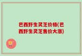 巴西野生灵芝价格(巴西野生灵芝售价大涨)