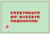 吃灵芝孢子粉能治疗肾虚吗？探讨灵芝孢子粉对肾虚的功效与作用？