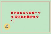 灵芝能卖多少块钱一个月(灵芝每月售价多少？)