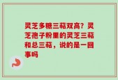 灵芝多糖三萜双高？灵芝孢子粉里的灵芝三萜和总三萜，说的是一回事吗