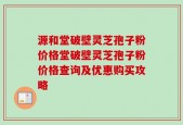源和堂破壁灵芝孢子粉价格堂破壁灵芝孢子粉价格查询及优惠购买攻略