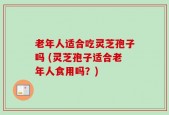 老年人适合吃灵芝孢子吗 (灵芝孢子适合老年人食用吗？)