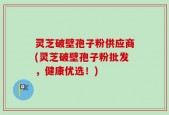 灵芝破壁孢子粉供应商(灵芝破壁孢子粉批发，健康优选！)