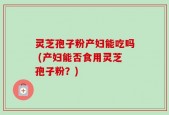 灵芝孢子粉产妇能吃吗 (产妇能否食用灵芝孢子粉？)