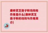 康婷灵芝孢子粉功效和作用是什么(康婷灵芝孢子粉的功效与作用简介)