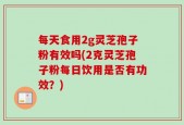 每天食用2g灵芝孢子粉有效吗(2克灵芝孢子粉每日饮用是否有功效？)