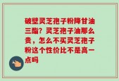 破壁灵芝孢子粉降甘油三酯？灵芝孢子油那么贵，怎么不买灵芝孢子粉这个性价比不是高一点吗