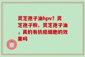 灵芝孢子油hpv？灵芝孢子粉、灵芝孢子油，真的有抗癌细胞的效果吗