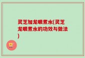 灵芝加龙眼煮水(灵芝龙眼煮水的功效与做法)