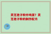 灵芝孢子粉炒鸡蛋？灵芝孢子粉的制作配方