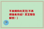 不来姨妈吃灵芝(不再烦恼来月经？灵芝帮你解忧！)