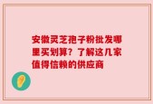 安徽灵芝孢子粉批发哪里买划算？了解这几家值得信赖的供应商