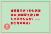 破壁灵芝孢子粉与药能同吃(破壁灵芝孢子粉与中药搭配安全？——解析专家观点)