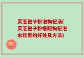 灵芝孢子粉泡枸杞汤(灵芝孢子粉搭配枸杞泡水饮用的好处及方法)