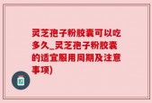 灵芝孢子粉胶囊可以吃多久_灵芝孢子粉胶囊的适宜服用周期及注意事项)