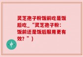 灵芝孢子粉饭前吃是饭后吃_“灵芝孢子粉：饭前还是饭后服用更有效？”)