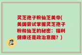 灵芝孢子粉仙芝美帝(美国尝试掌握灵芝孢子粉和仙芝的秘密：福利健康还是政治意图？)