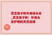 灵芝孢子粉外用抹头皮_灵芝孢子粉：外用头皮护理的天然选择