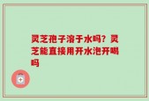 灵芝孢子溶于水吗？灵芝能直接用开水泡开喝吗