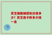 灵芝细胞破壁机价格多少？灵芝孢子粉多少钱一盒