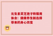 元生素灵芝孢子粉服用体会：健康养生新选择带来的身心改变
