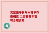 灵芝孢子粉与木耳不存在相克 二者营养丰富可合理食用