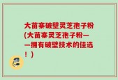 大苗寨破壁灵芝孢子粉(大苗寨灵芝孢子粉——拥有破壁技术的佳选！)