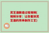 灵芝酒酿造过程视频(视频分享：让你看到灵芝酒的传承制作工艺)