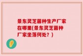 景东灵芝菌种生产厂家在哪里(景东灵芝菌种厂家坐落何处？)