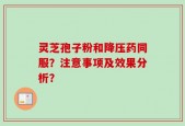 灵芝孢子粉和降压药同服？注意事项及效果分析？