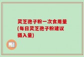 灵芝孢子粉一次食用量(每日灵芝孢子粉建议摄入量)