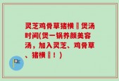 灵芝鸡骨草猪横脷煲汤时间(煲一锅养颜美容汤，加入灵芝、鸡骨草、猪横脷！)