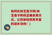 如何吃林芝孢子粉(林芝孢子粉的正确食用方式，让你体验到其丰富的滋补功效！)