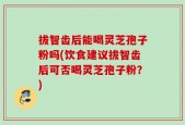 拔智齿后能喝灵芝孢子粉吗(饮食建议拔智齿后可否喝灵芝孢子粉？)