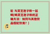 驼 与灵芝孢子粉一起喝(喝灵芝孢子粉的正确方法：如何与其他饮品搭配饮用？)