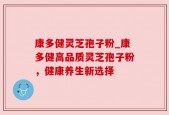 康多健灵芝孢子粉_康多健高品质灵芝孢子粉，健康养生新选择