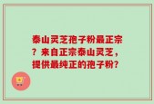 泰山灵芝孢子粉最正宗？来自正宗泰山灵芝，提供最纯正的孢子粉？