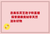 态美乐灵芝孢子粉直播 探索健康奥秘享天然滋补好物