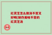红灵芝怎么做汤不苦又好喝(制作美味不苦的红灵芝汤